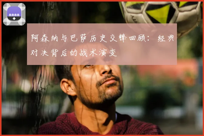 阿森纳与巴萨历史交锋回顾：经典对决背后的战术演变