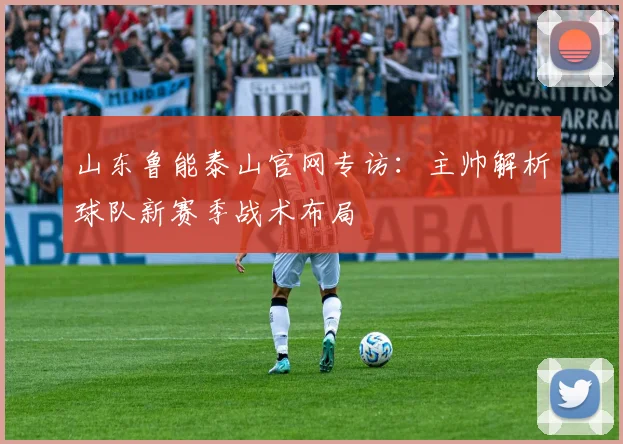 山东鲁能泰山官网专访：主帅解析球队新赛季战术布局