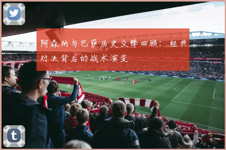 阿森纳与巴萨历史交锋回顾：经典对决背后的战术演变