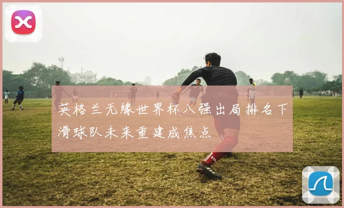 英格兰无缘世界杯八强出局排名下滑球队未来重建成焦点