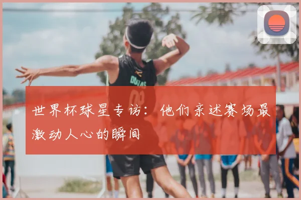世界杯球星专访:他们亲述赛场最激动人心的瞬间