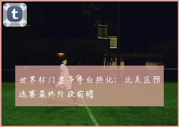 世界杯门票争夺白热化：北美区预选赛最终阶段前瞻