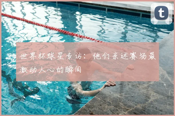 世界杯球星专访:他们亲述赛场最激动人心的瞬间