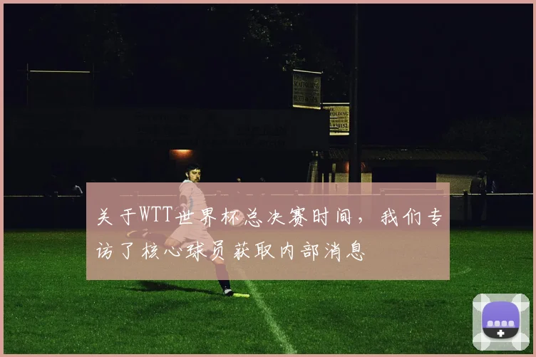 关于WTT世界杯总决赛时间，我们专访了核心球员获取内部消息