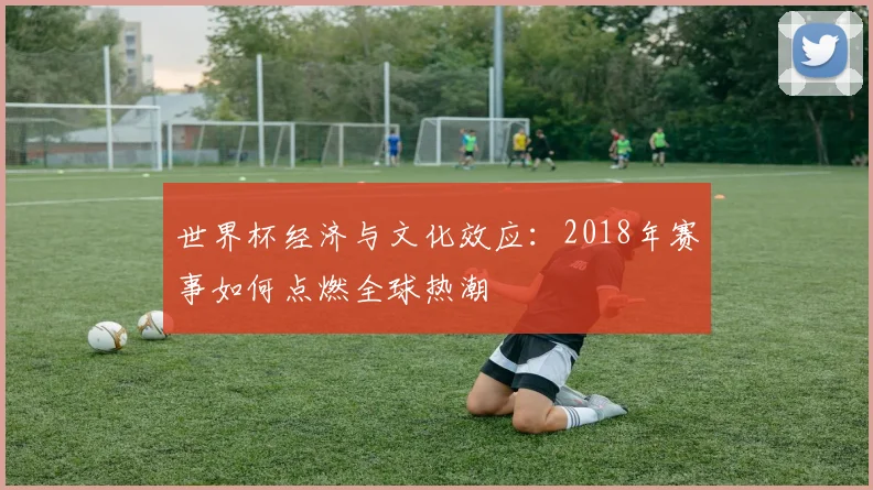 世界杯经济与文化效应:2018年赛事如何点燃全球热潮
