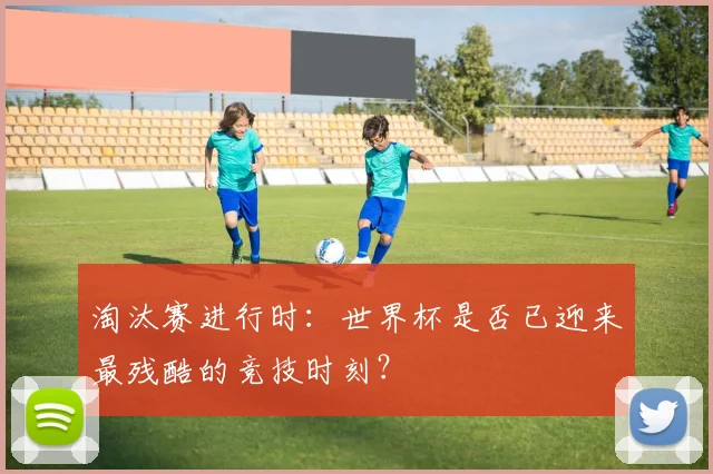 淘汰赛进行时:世界杯是否已迎来最残酷的竞技时刻?