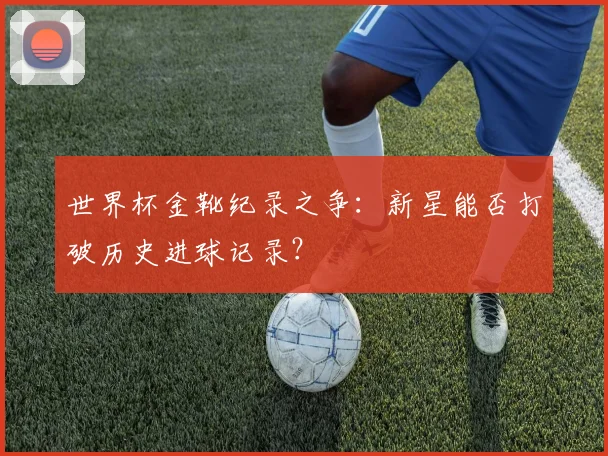 世界杯金靴纪录之争：新星能否打破历史进球记录？