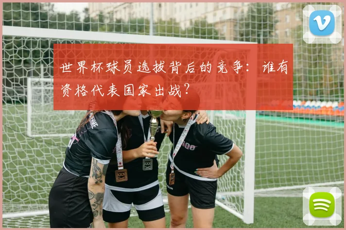 世界杯球员选拔背后的竞争：谁有资格代表国家出战？