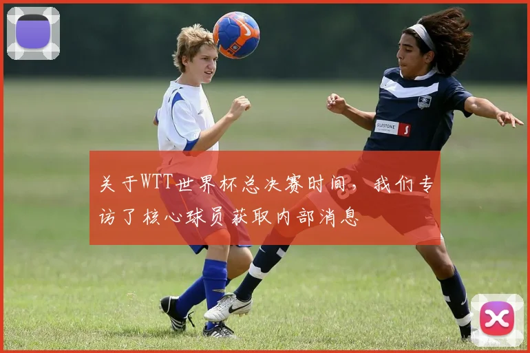 关于WTT世界杯总决赛时间，我们专访了核心球员获取内部消息