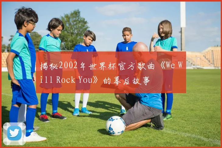 揭秘2002年世界杯官方歌曲《We Will Rock You》的幕后故事