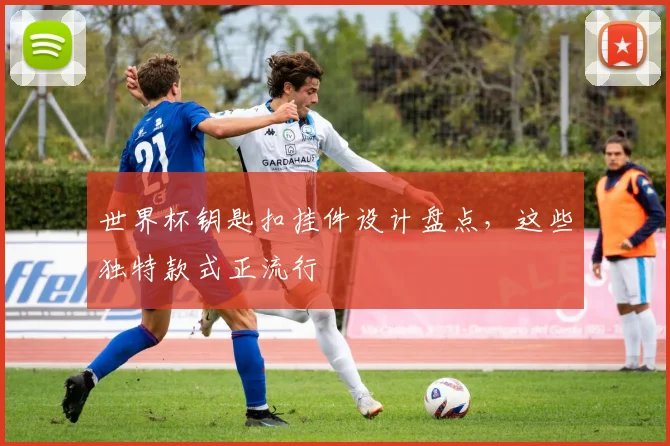 世界杯钥匙扣挂件设计盘点，这些独特款式正流行