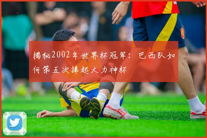 揭秘2002年世界杯冠军：巴西队如何第五次捧起大力神杯